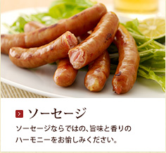 ソーセージ：ソーセージならではの、旨味と香りのハーモニーをお愉しみください。 