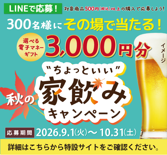 LINEで応募！対象商品500円（税込）以上の購入で応募しよう！300名様にその場で当たる！選べる電子ギフトマネーギフト3,000円分 秋の“ちょっといい”家飲みキャンペーン 応募期間：2026年9月1日（火）～10月31日（土）23:59 詳細は特設サイトをご確認ください。